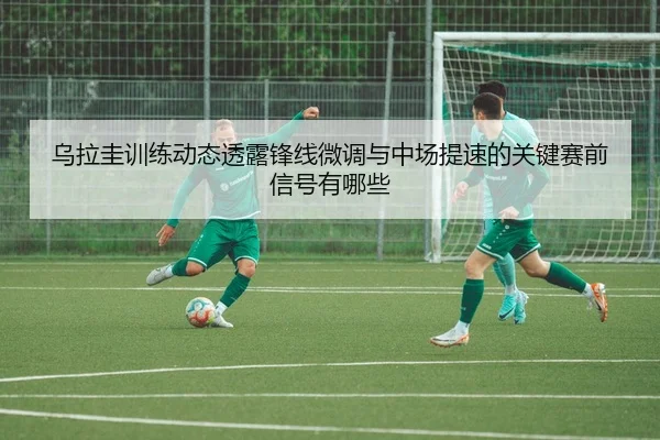 乌拉圭训练动态透露锋线微调与中场提速的关键赛前信号有哪些